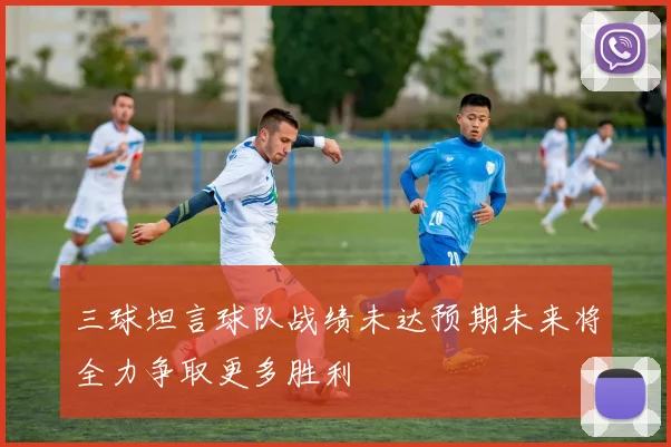 三球坦言球队战绩未达预期未来将全力争取更多胜利