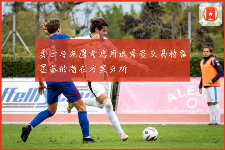 勇士与老鹰考虑用选秀签交易特雷墨菲的潜在方案分析