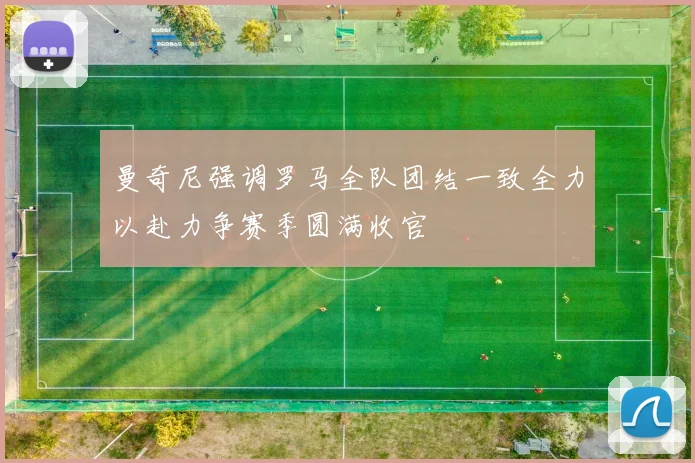 曼奇尼强调罗马全队团结一致全力以赴力争赛季圆满收官