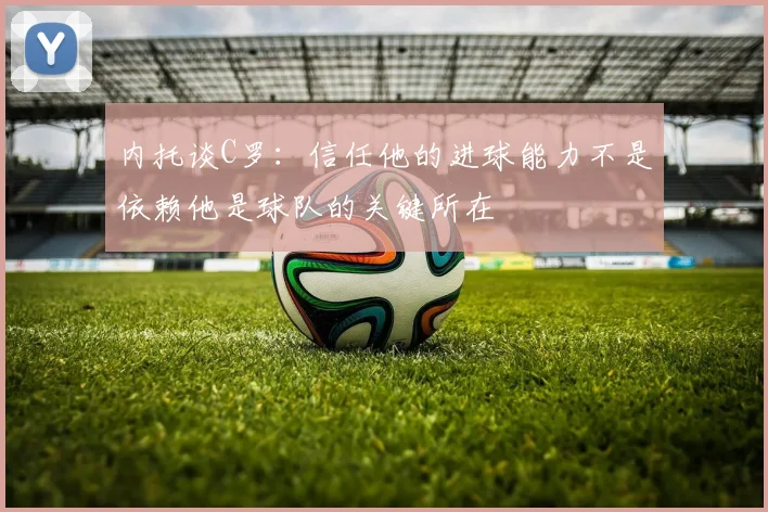 内托谈C罗：信任他的进球能力不是依赖他是球队的关键所在