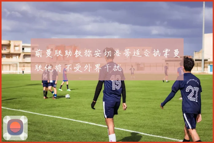 前曼联助教称安切洛蒂适合执掌曼联他将不受外界干扰