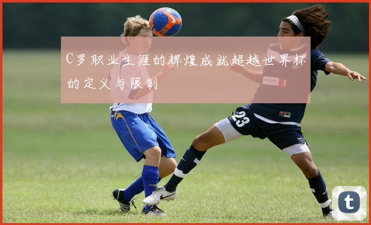 C罗职业生涯的辉煌成就超越世界杯的定义与限制