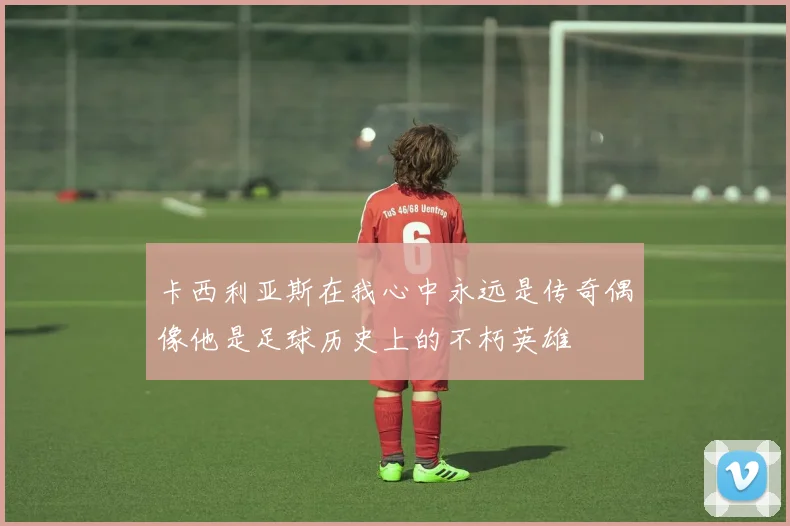 卡西利亚斯在我心中永远是传奇偶像他是足球历史上的不朽英雄