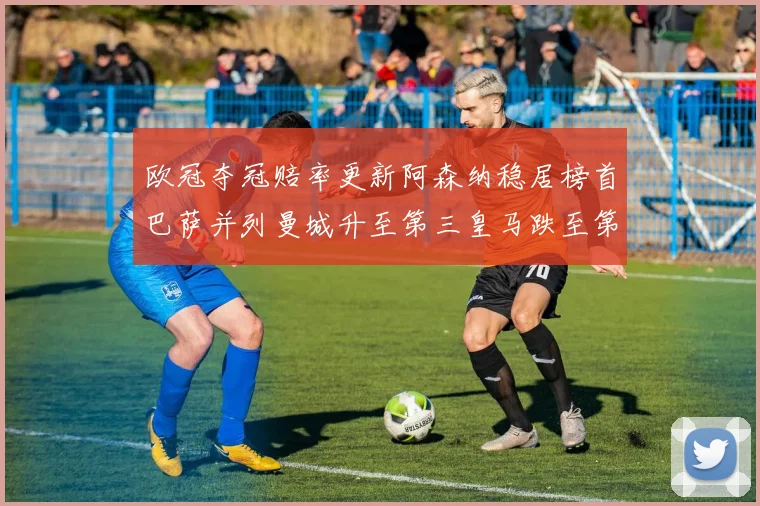欧冠夺冠赔率更新阿森纳稳居榜首巴萨并列曼城升至第三皇马跌至第七