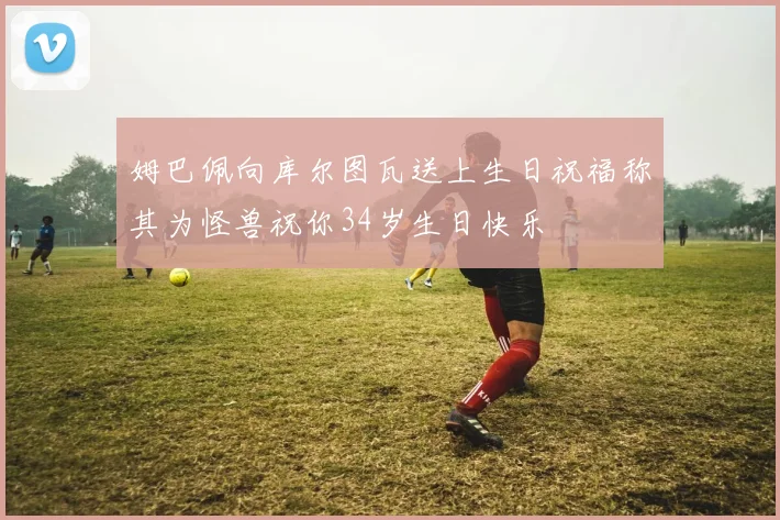 姆巴佩向库尔图瓦送上生日祝福称其为怪兽祝你34岁生日快乐