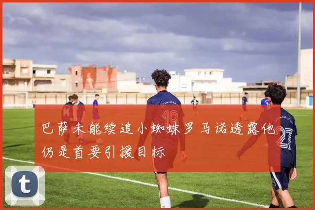 巴萨未能续追小蜘蛛罗马诺透露他仍是首要引援目标