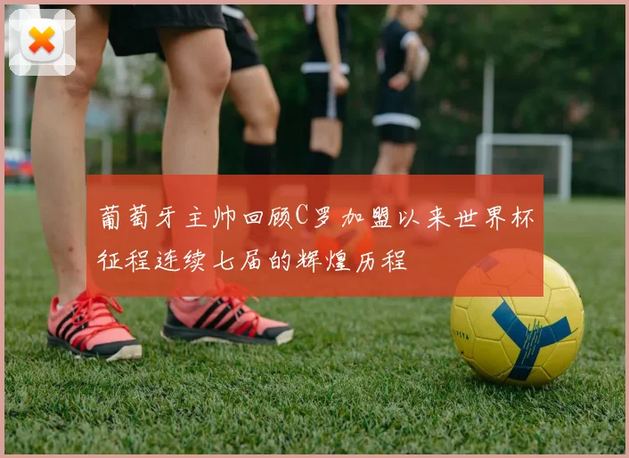 葡萄牙主帅回顾C罗加盟以来世界杯征程连续七届的辉煌历程