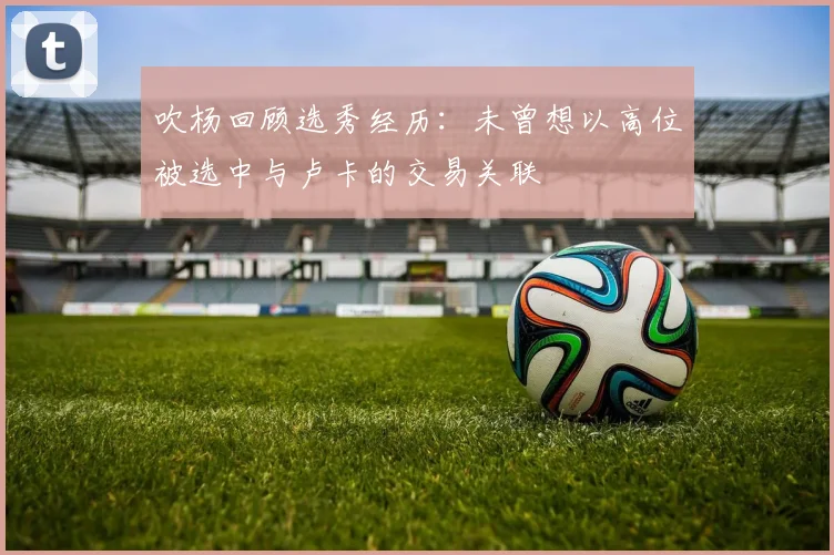 吹杨回顾选秀经历：未曾想以高位被选中与卢卡的交易关联