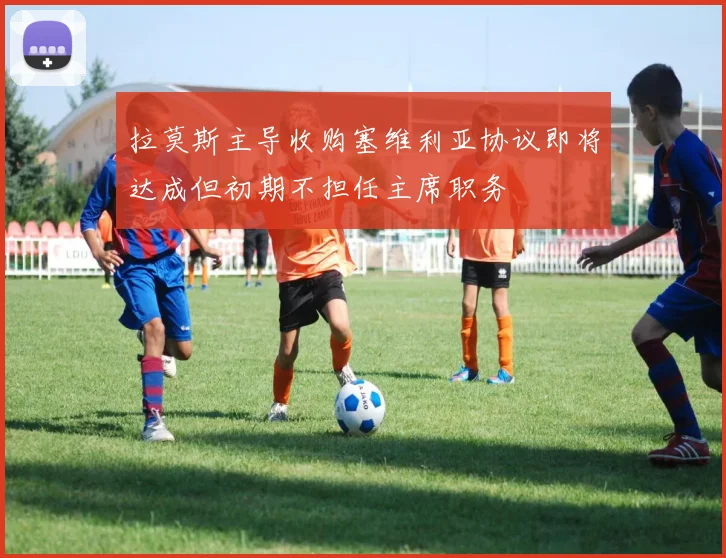 拉莫斯主导收购塞维利亚协议即将达成但初期不担任主席职务