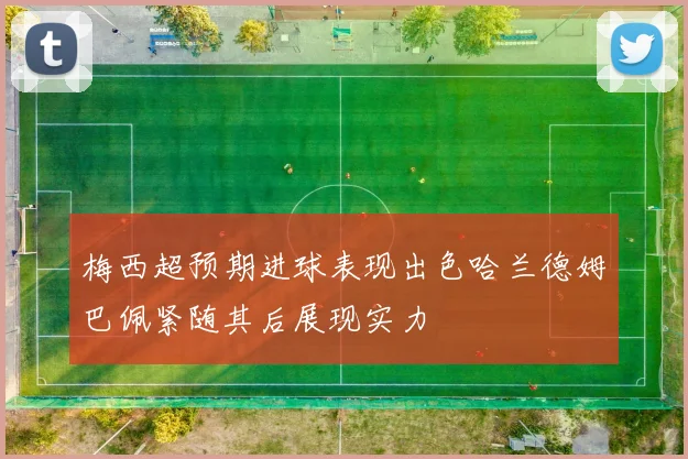 梅西超预期进球表现出色哈兰德姆巴佩紧随其后展现实力