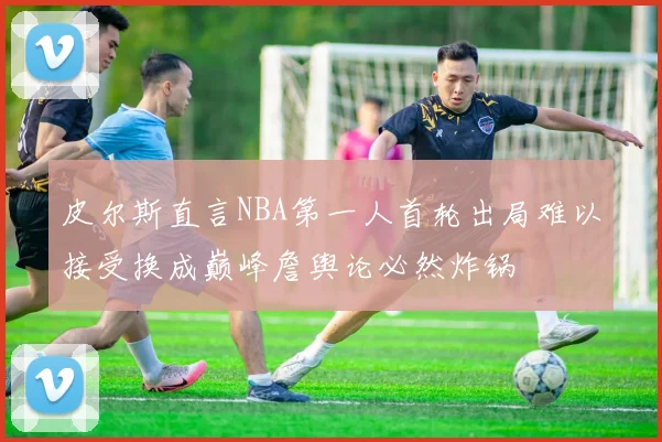 皮尔斯直言NBA第一人首轮出局难以接受换成巅峰詹舆论必然炸锅