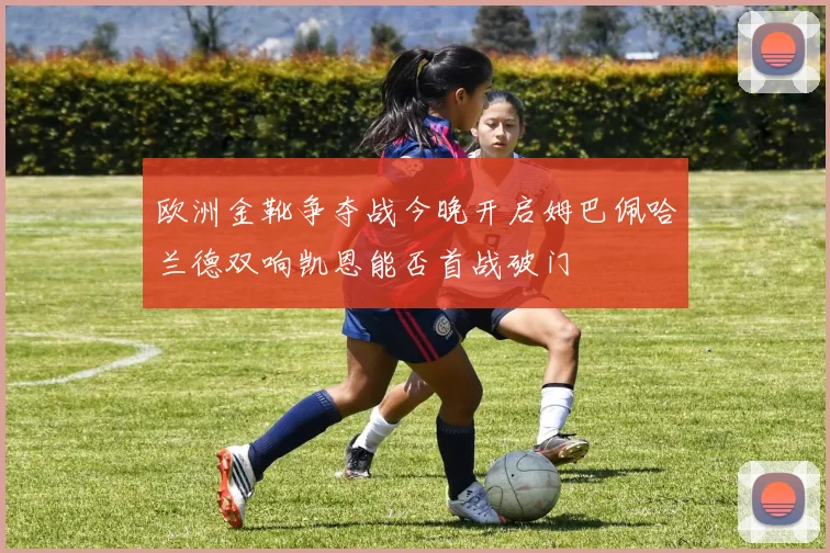欧洲金靴争夺战今晚开启姆巴佩哈兰德双响凯恩能否首战破门