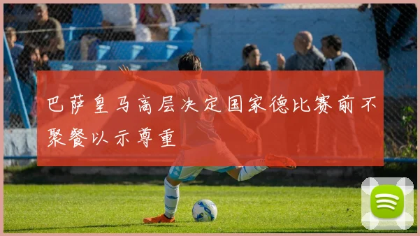 巴萨皇马高层决定国家德比赛前不聚餐以示尊重