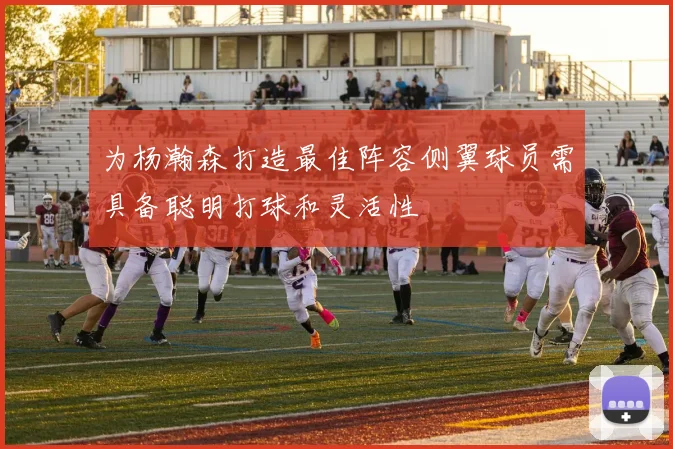 为杨瀚森打造最佳阵容侧翼球员需具备聪明打球和灵活性