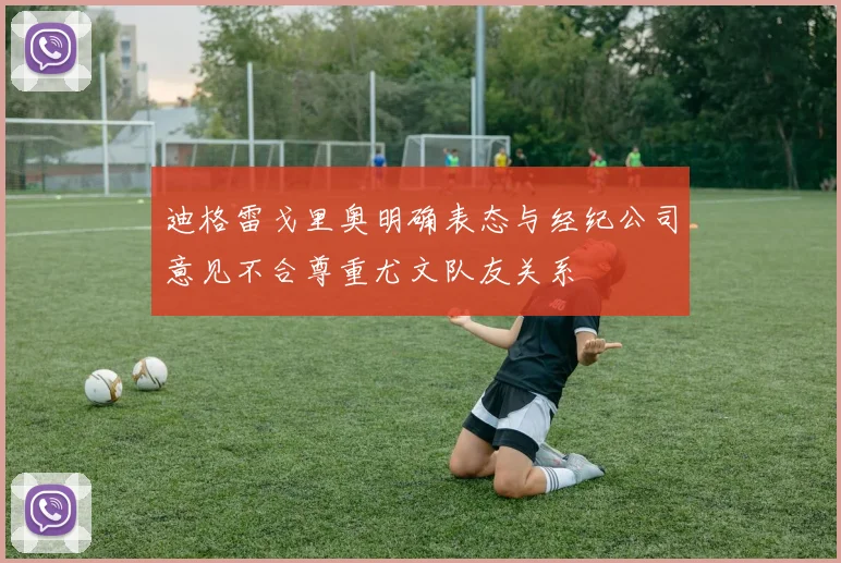 迪格雷戈里奥明确表态与经纪公司意见不合尊重尤文队友关系