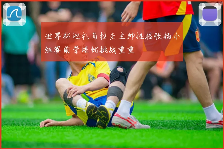 世界杯巡礼乌拉圭主帅性格张扬小组赛前景堪忧挑战重重