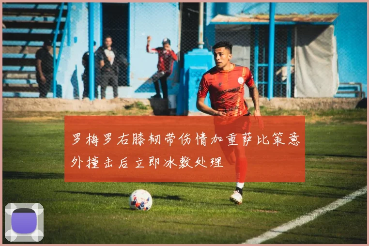 罗梅罗右膝韧带伤情加重萨比策意外撞击后立即冰敷处理