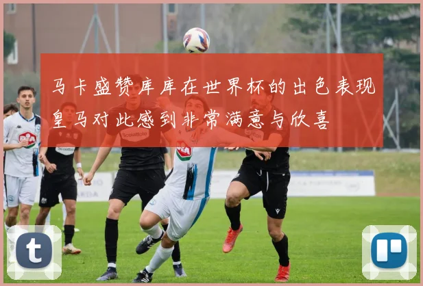 马卡盛赞库库在世界杯的出色表现皇马对此感到非常满意与欣喜