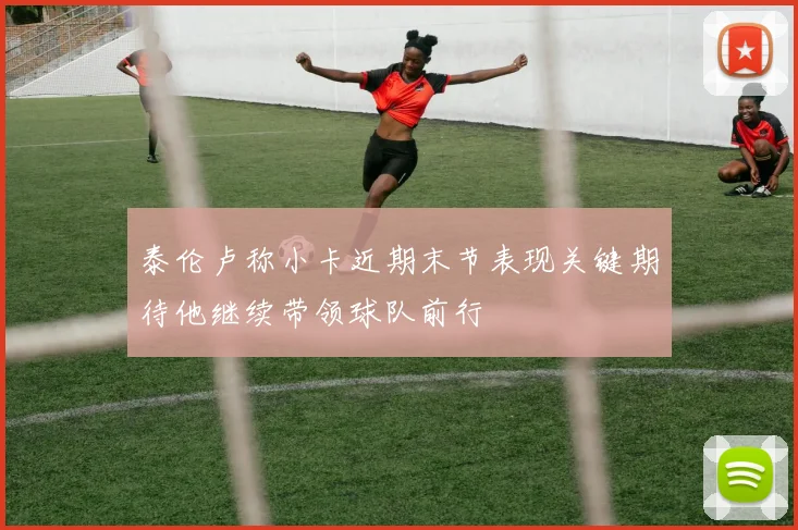 泰伦卢称小卡近期末节表现关键期待他继续带领球队前行